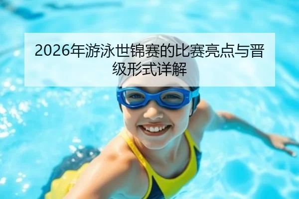 2026年游泳世锦赛的比赛亮点与晋级形式详解
